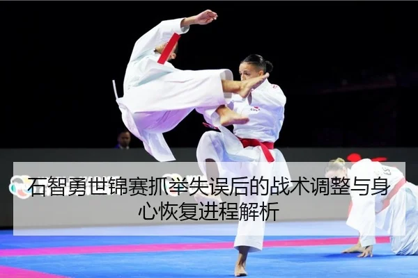 石智勇世锦赛抓举失误后的战术调整与身心恢复进程解析